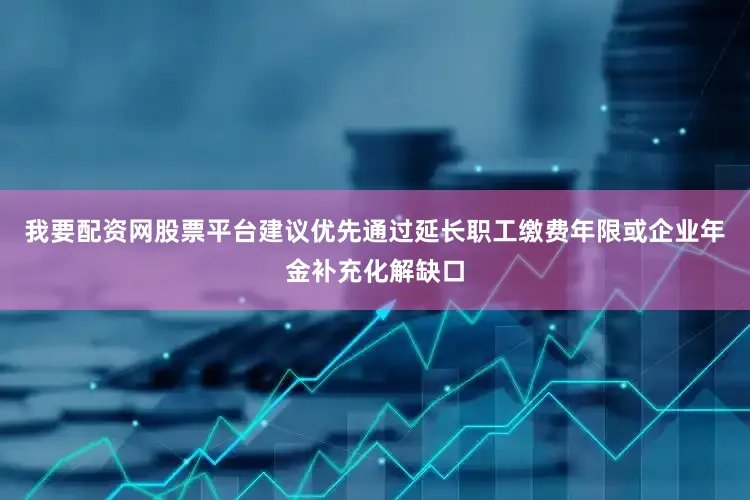 我要配资网股票平台建议优先通过延长职工缴费年限或企业年金补充化解缺口