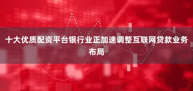 十大优质配资平台银行业正加速调整互联网贷款业务布局