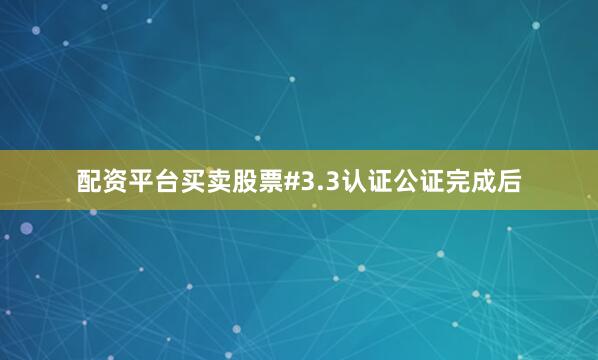 配资平台买卖股票#3.3认证公证完成后